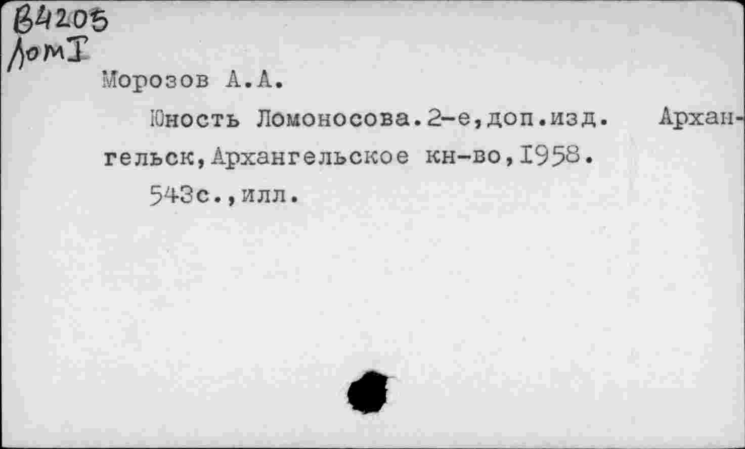 ﻿&10Ь
Дог*!1
Морозов А.А.
Юность Ломоносова.2-е,доп.изд.	Архан
гельск,Архангельское кн-во,1958« 543с.,илл.